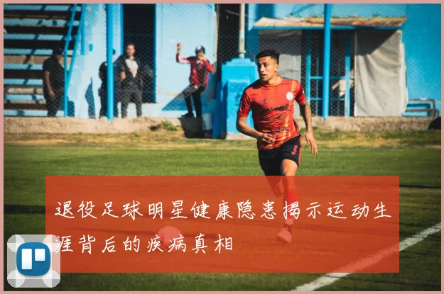 退役足球明星健康隐患揭示运动生涯背后的疾病真相