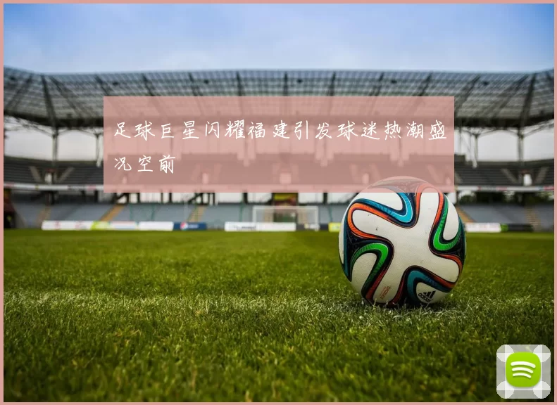 足球巨星闪耀福建引发球迷热潮盛况空前