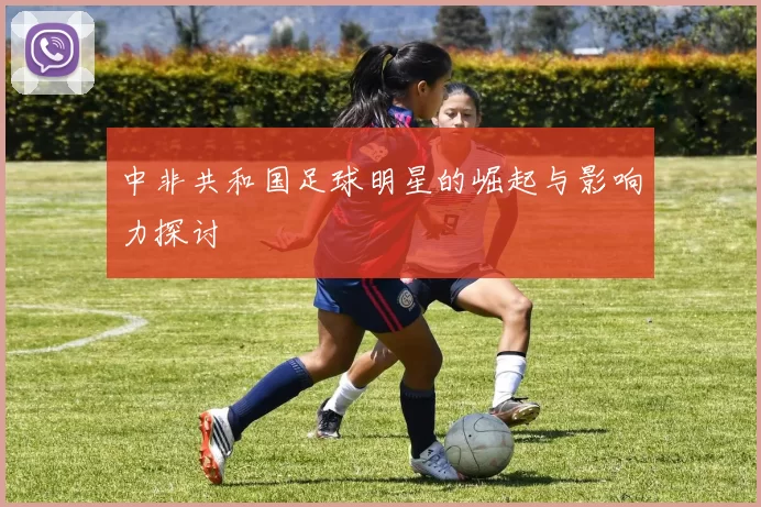 中非共和国足球明星的崛起与影响力探讨