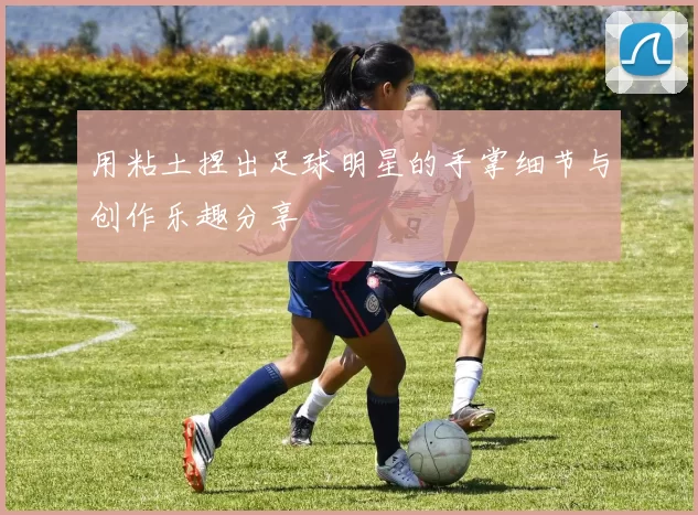 用粘土捏出足球明星的手掌细节与创作乐趣分享