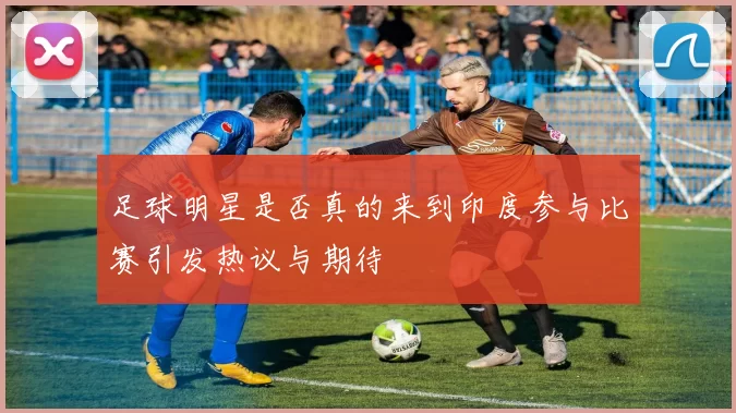 足球明星是否真的来到印度参与比赛引发热议与期待
