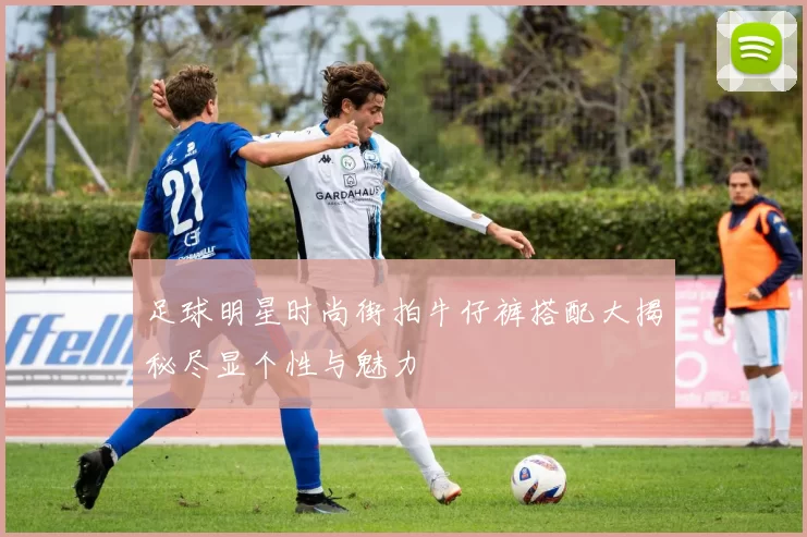足球明星时尚街拍牛仔裤搭配大揭秘尽显个性与魅力