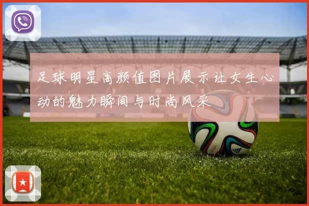 足球明星高颜值图片展示让女生心动的魅力瞬间与时尚风采