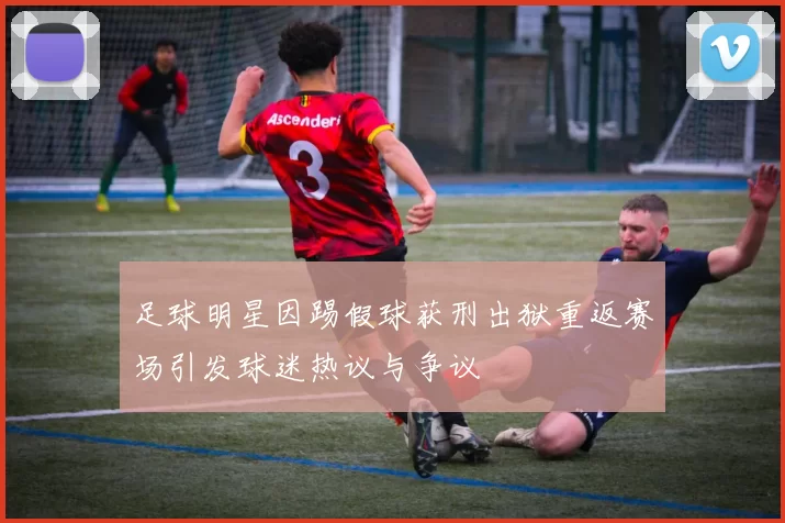 足球明星因踢假球获刑出狱重返赛场引发球迷热议与争议