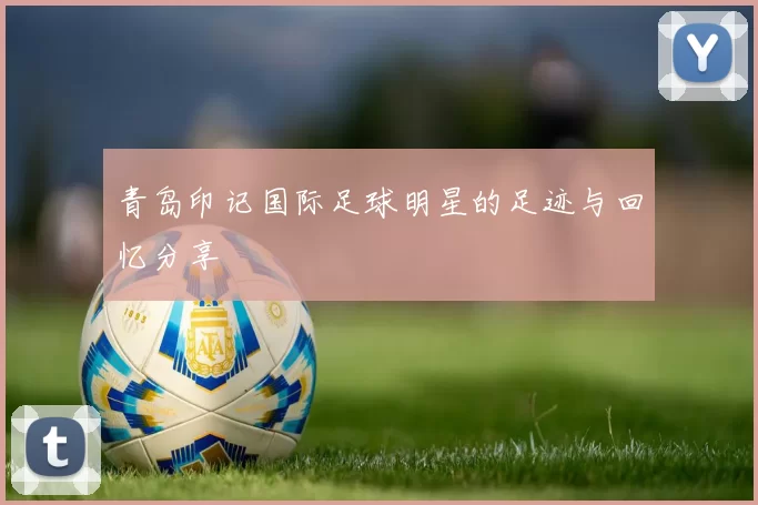 青岛印记国际足球明星的足迹与回忆分享