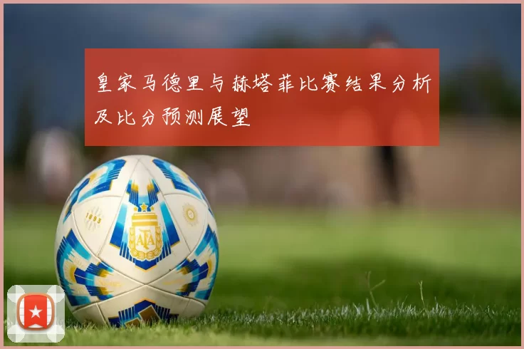 皇家马德里与赫塔菲比赛结果分析及比分预测展望