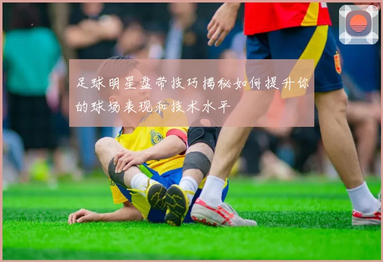 足球明星盘带技巧揭秘如何提升你的球场表现和技术水平