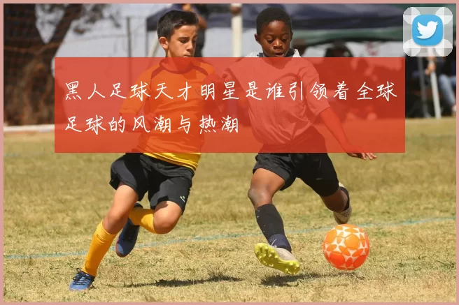 黑人足球天才明星是谁引领着全球足球的风潮与热潮