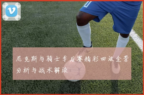 尼克斯与骑士季后赛精彩回放全景分析与战术解读