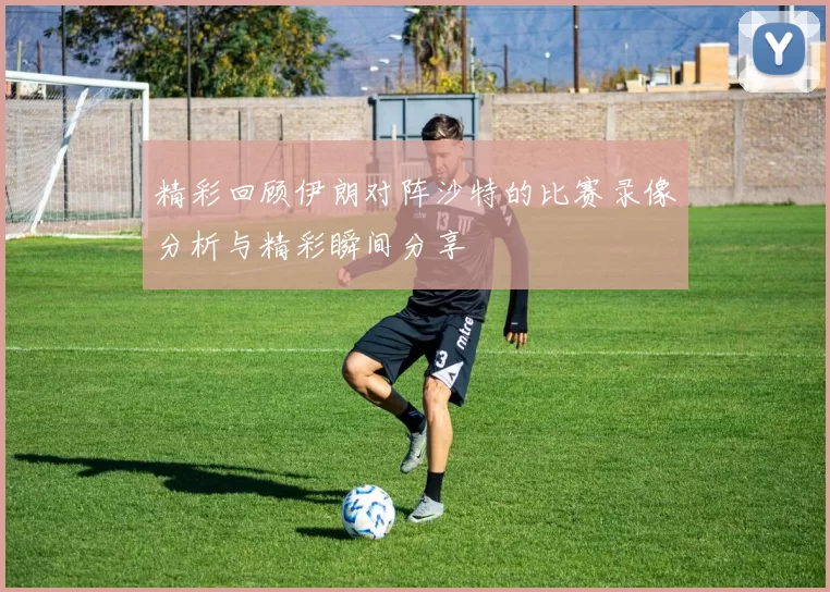 精彩回顾伊朗对阵沙特的比赛录像分析与精彩瞬间分享