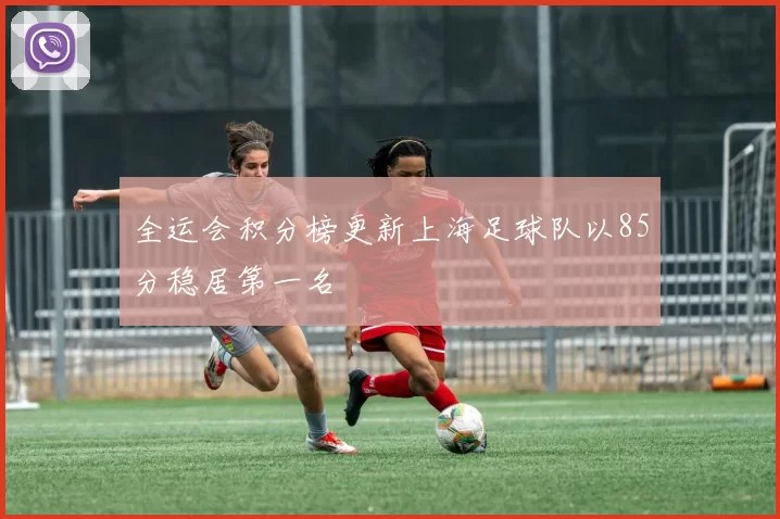 全运会积分榜更新上海足球队以85分稳居第一名