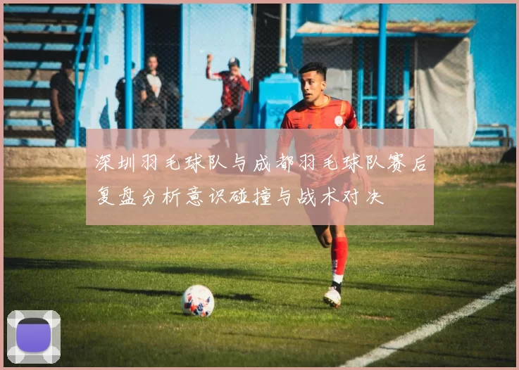 深圳羽毛球队与成都羽毛球队赛后复盘分析意识碰撞与战术对决