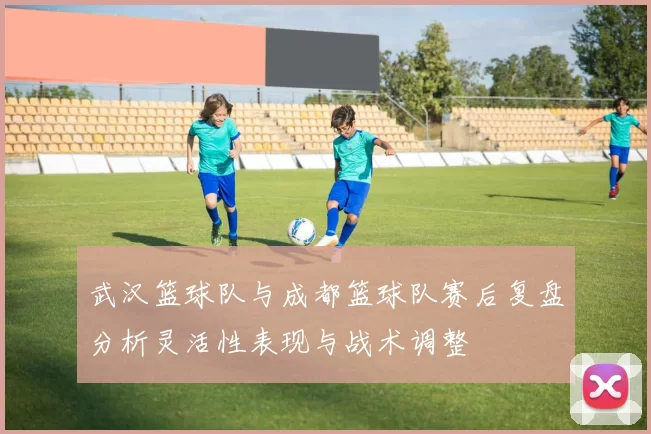 武汉篮球队与成都篮球队赛后复盘分析灵活性表现与战术调整