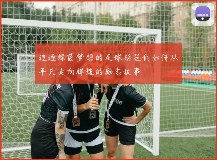 追逐绿茵梦想的足球明星们如何从平凡走向辉煌的励志故事
