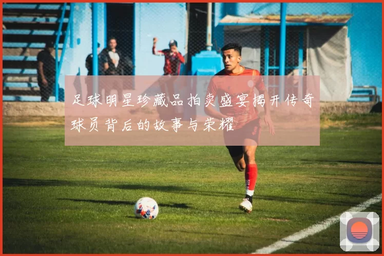 足球明星珍藏品拍卖盛宴揭开传奇球员背后的故事与荣耀