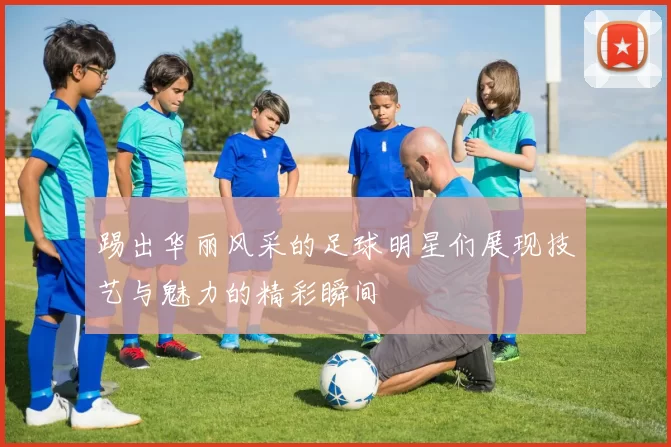 踢出华丽风采的足球明星们展现技艺与魅力的精彩瞬间