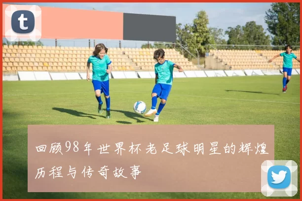 回顾98年世界杯老足球明星的辉煌历程与传奇故事