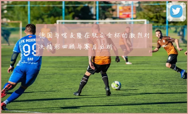 德国与喀麦隆在联合会杯的激烈对决精彩回顾与赛后分析
