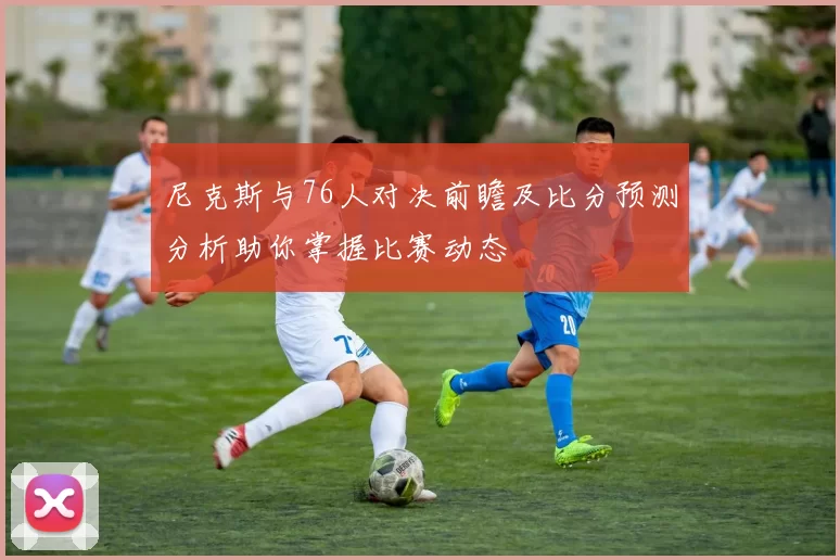 尼克斯与76人对决前瞻及比分预测分析助你掌握比赛动态