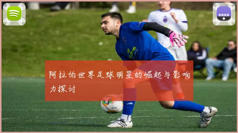 阿拉伯世界足球明星的崛起与影响力探讨