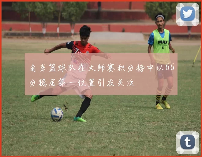 南京篮球队在大师赛积分榜中以66分稳居第一位置引发关注