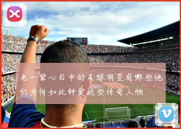 老一辈心目中的足球明星有哪些他们为何如此钟爱这些传奇人物