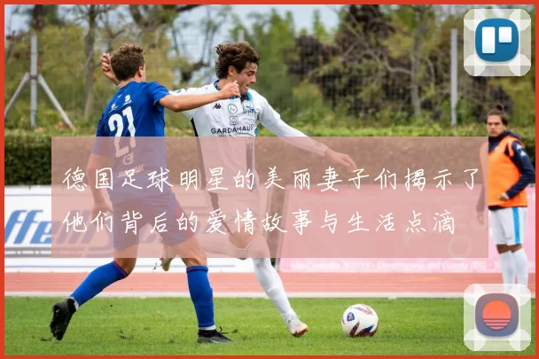 德国足球明星的美丽妻子们揭示了他们背后的爱情故事与生活点滴