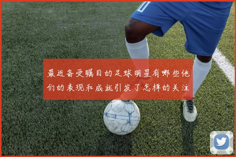 最近备受瞩目的足球明星有哪些他们的表现和成就引发了怎样的关注与讨论