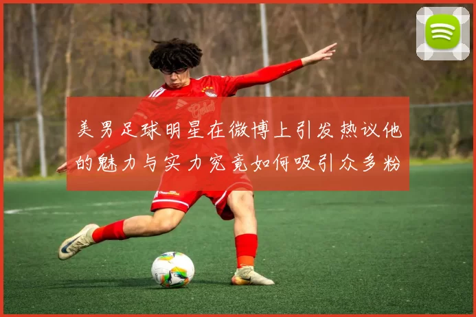美男足球明星在微博上引发热议他的魅力与实力究竟如何吸引众多粉丝