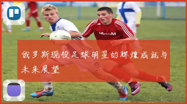 俄罗斯现役足球明星的辉煌成就与未来展望