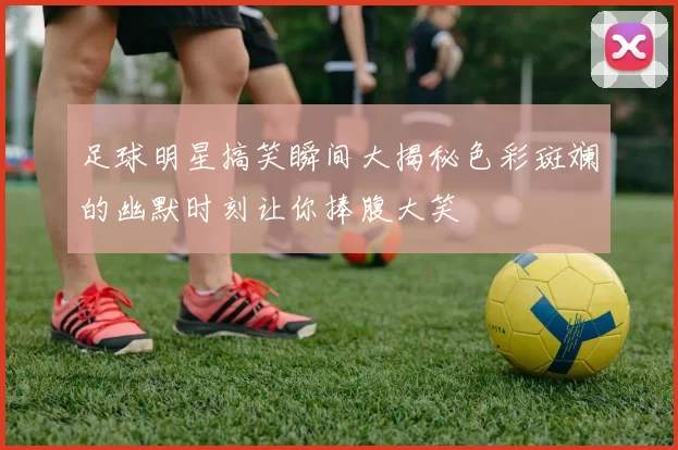 足球明星搞笑瞬间大揭秘色彩斑斓的幽默时刻让你捧腹大笑