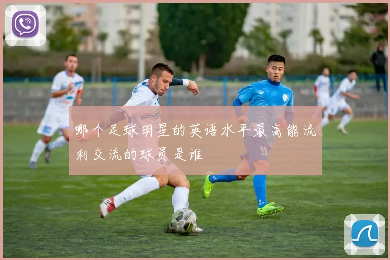 哪个足球明星的英语水平最高能流利交流的球员是谁