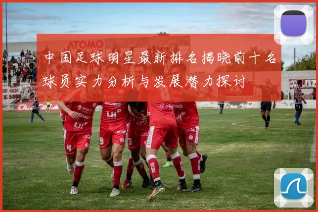 中国足球明星最新排名揭晓前十名球员实力分析与发展潜力探讨