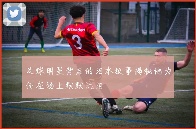 足球明星背后的泪水故事揭秘他为何在场上默默流泪