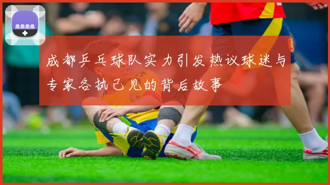 成都乒乓球队实力引发热议球迷与专家各执己见的背后故事