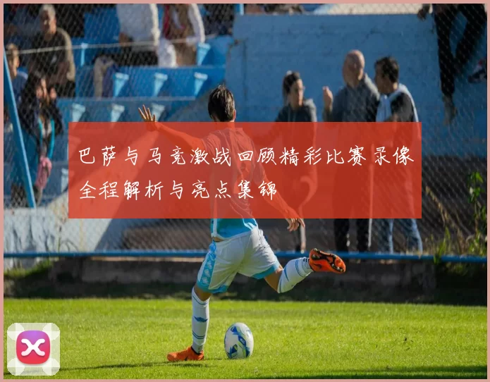 巴萨与马竞激战回顾精彩比赛录像全程解析与亮点集锦
