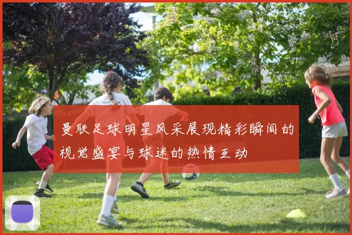 曼联足球明星风采展现精彩瞬间的视觉盛宴与球迷的热情互动