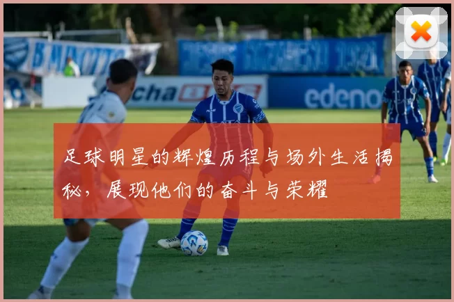 足球明星的辉煌历程与场外生活揭秘，展现他们的奋斗与荣耀