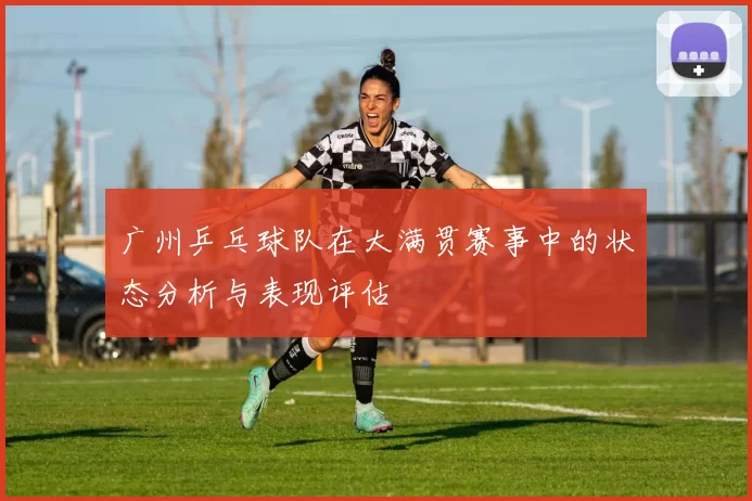 广州乒乓球队在大满贯赛事中的状态分析与表现评估
