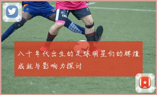八十年代出生的足球明星们的辉煌成就与影响力探讨