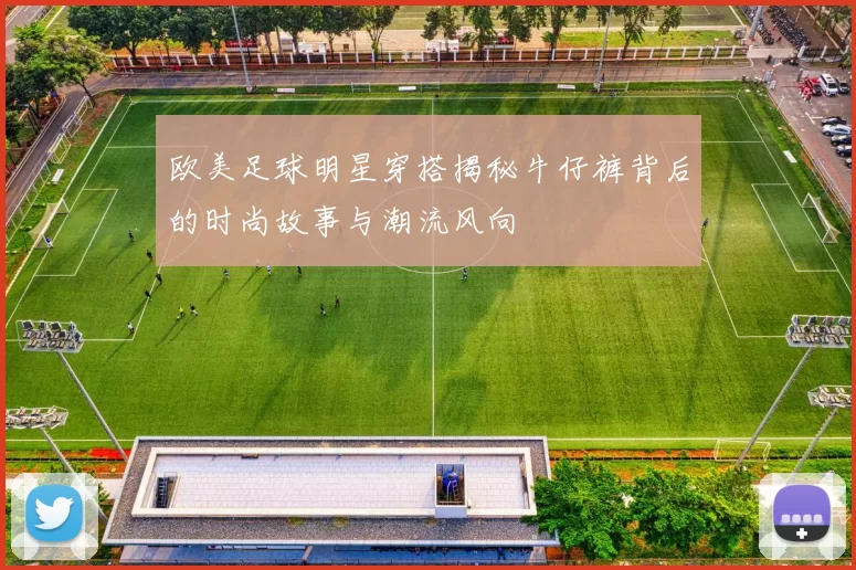 欧美足球明星穿搭揭秘牛仔裤背后的时尚故事与潮流风向