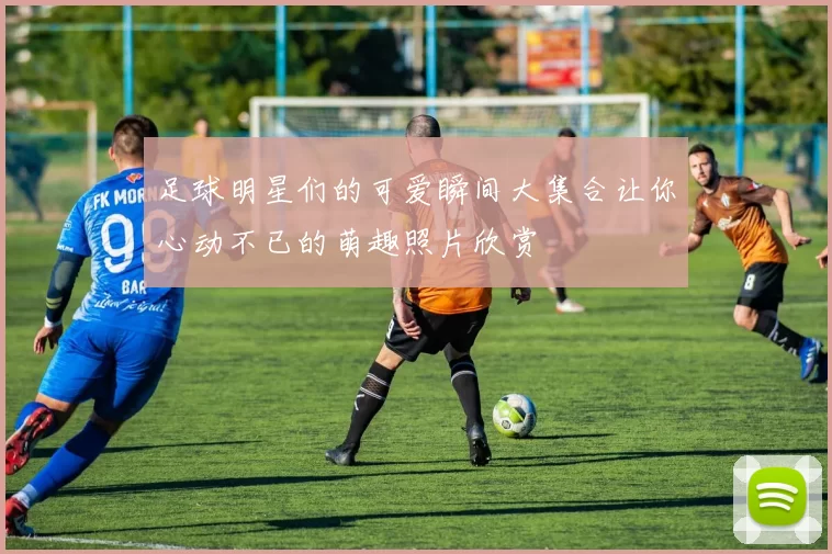 足球明星们的可爱瞬间大集合让你心动不已的萌趣照片欣赏