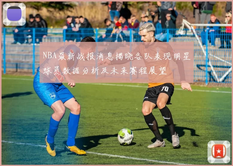 NBA最新战报消息揭晓各队表现明星球员数据分析及未来赛程展望